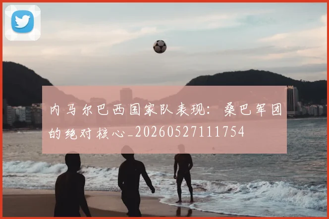 内马尔巴西国家队表现：桑巴军团的绝对核心_20260527111754