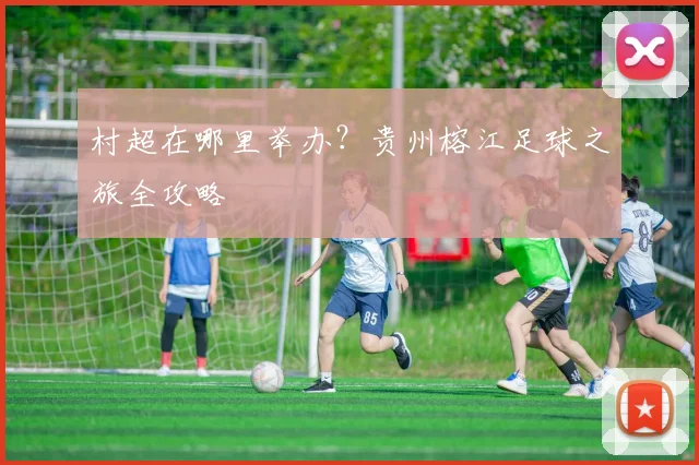村超在哪里举办？贵州榕江足球之旅全攻略