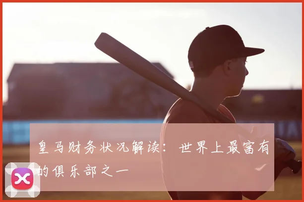 皇马财务状况解读：世界上最富有的俱乐部之一