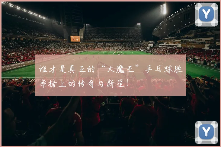 谁才是真正的“大魔王”乒乓球胜率榜上的传奇与新星！