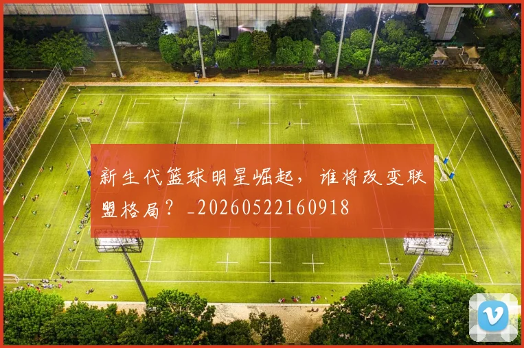 新生代篮球明星崛起，谁将改变联盟格局？_20260522160918