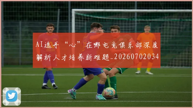 AI选手“心”在哪电竞俱乐部深度解析人才培养新难题_20260702034942