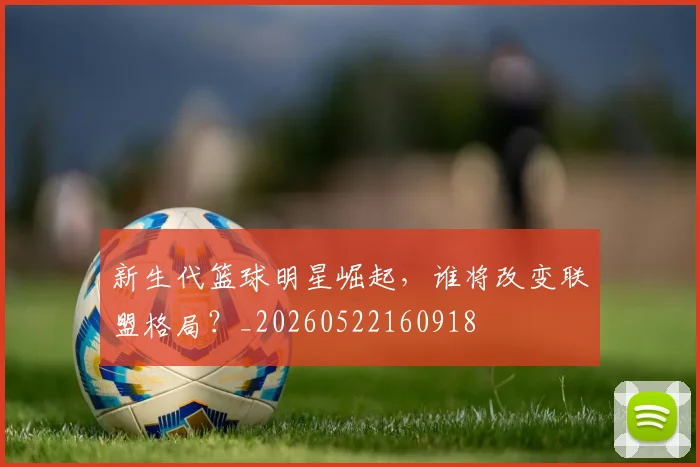 新生代篮球明星崛起，谁将改变联盟格局？_20260522160918