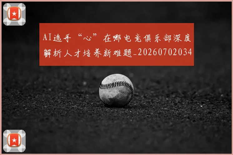 AI选手“心”在哪电竞俱乐部深度解析人才培养新难题_20260702034942